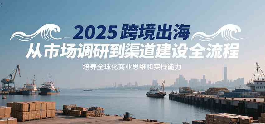 2025跨境出海从市场调研到渠道建设全流程，培养全球化商业思维和实操能力-KAI的视界