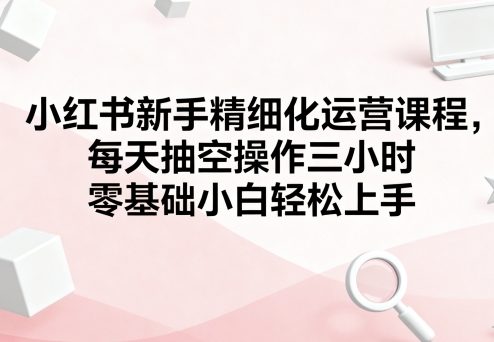 小红书新手精细化运营课程，每天抽空操作三小时，零基础小白轻松上手-KAI的视界