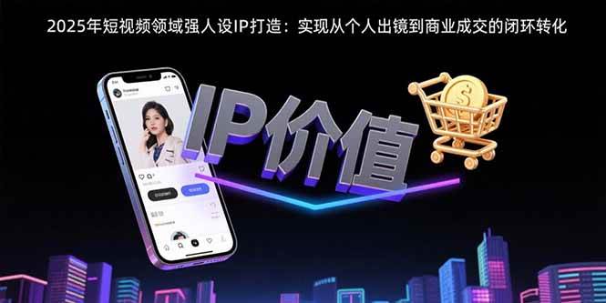 （15599期）2025年短视频领域人设IP打造：实现从个人出镜到商业成交的闭环转化-KAI的视界