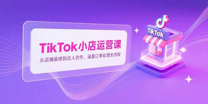 （15290期）TikTok小店运营课，从店铺装修到达人合作，涵盖订单处理全流程-KAI的视界