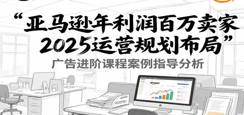 亚马逊年利润百万卖家2025运营规划布局，广告进阶课程案例指导分析-KAI的视界